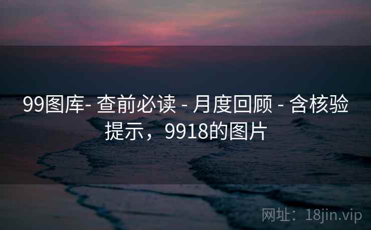 99图库- 查前必读 - 月度回顾 - 含核验提示,9918的图片 99图库- 查前必读 - 月度回顾 - 含核验提示,9918的图片