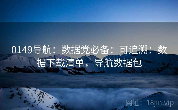 0149导航：数据党必备：可追溯：数据下载清单，导航数据包