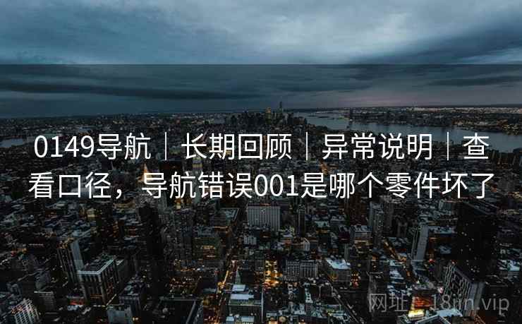 0149导航｜长期回顾｜异常说明｜查看口径，导航错误001是哪个零件坏了